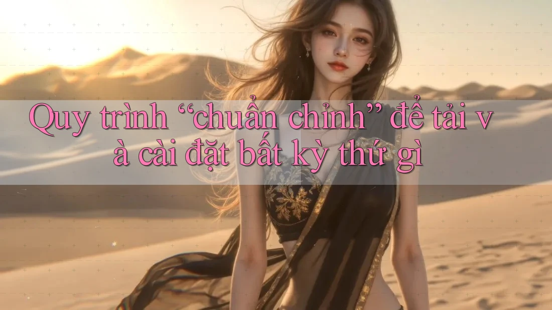 Quy trình “chuẩn chỉnh” để tải và cài đặt bất kỳ thứ gì