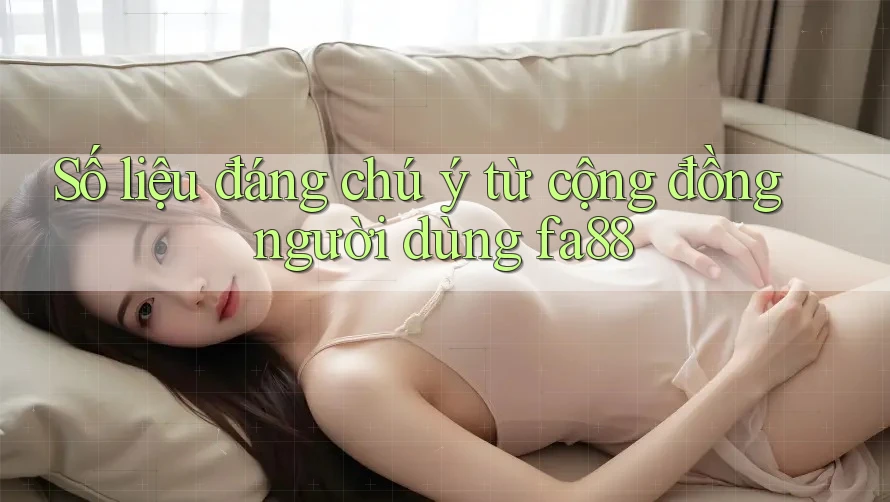 Số liệu đáng chú ý từ cộng đồng người dùng fa88