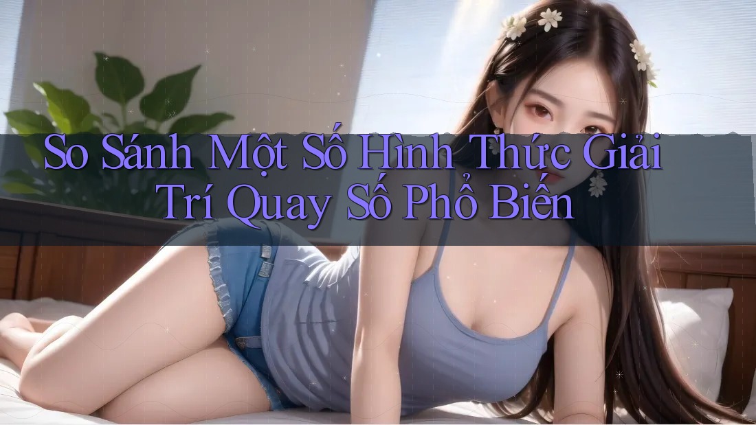 So Sánh Một Số Hình Thức Giải Trí Quay Số Phổ Biến