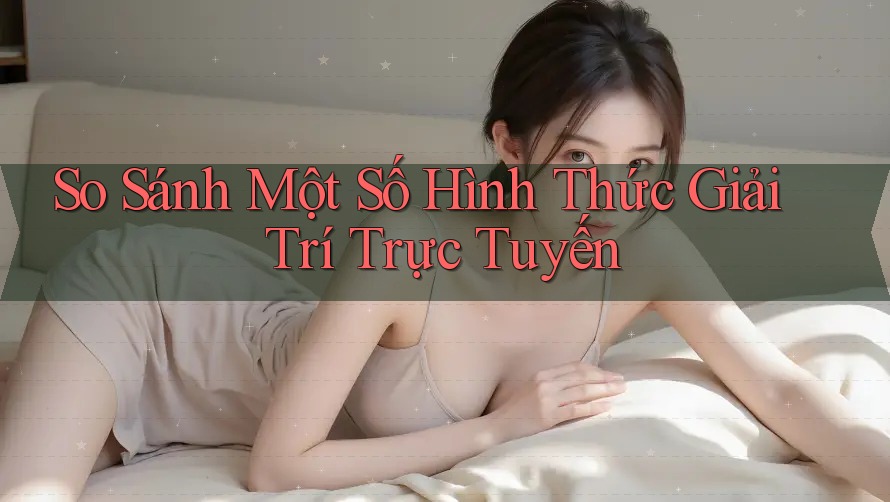 So Sánh Một Số Hình Thức Giải Trí Trực Tuyến