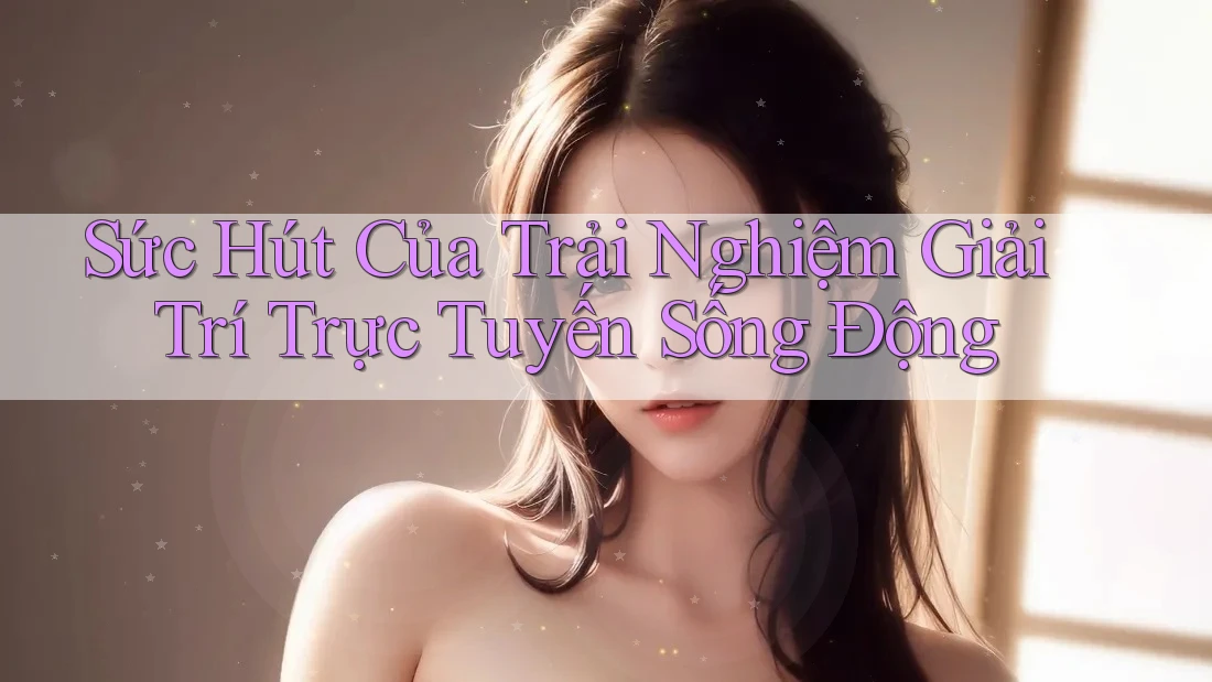 Sức Hút Của Trải Nghiệm Giải Trí Trực Tuyến Sống Động