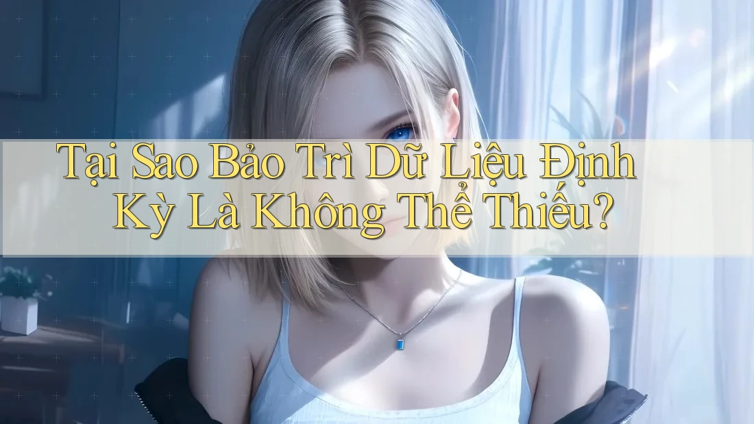 Tại Sao Bảo Trì Dữ Liệu Định Kỳ Là Không Thể Thiếu?