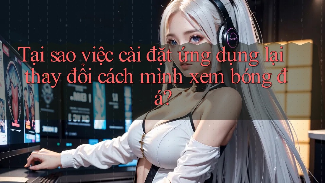 Tại sao việc cài đặt ứng dụng lại thay đổi cách mình xem bóng đá?