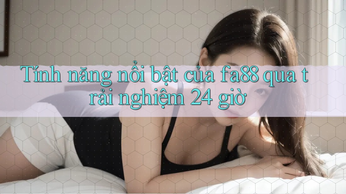 Tính năng nổi bật của fa88 qua trải nghiệm 24 giờ