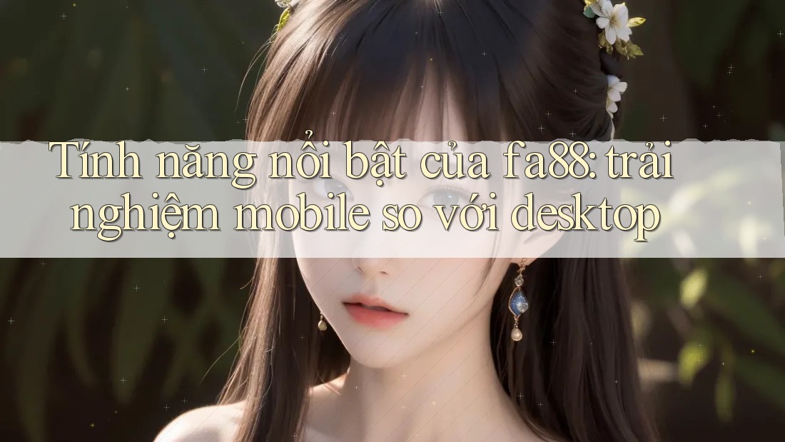 Tính năng nổi bật của fa88: trải nghiệm mobile so với desktop