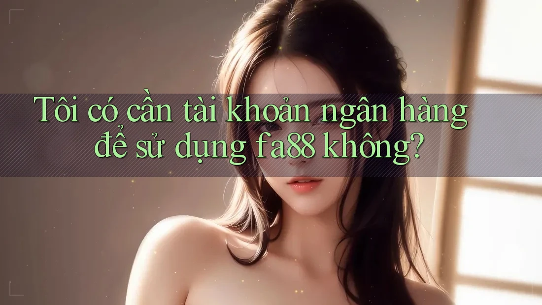 Tôi có cần tài khoản ngân hàng để sử dụng fa88 không?