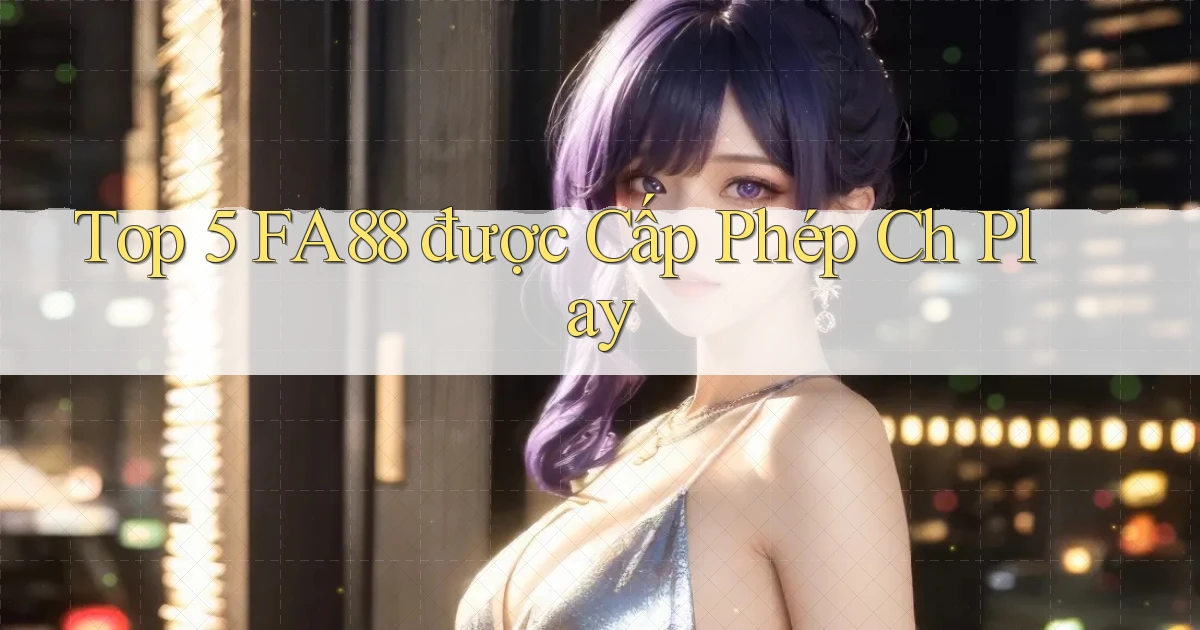 top 5 fa88 được cấp phép ch play