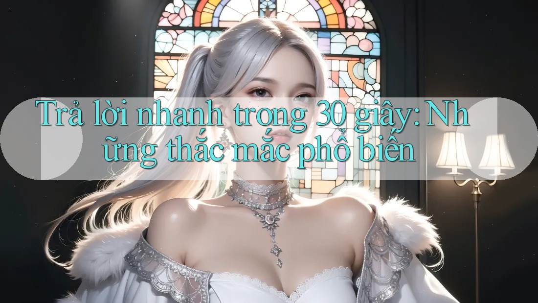 Trả lời nhanh trong 30 giây: Những thắc mắc phổ biến