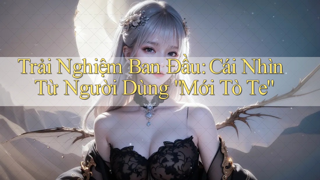 Trải Nghiệm Ban Đầu: Cái Nhìn Từ Người Dùng “Mới Tò Te”