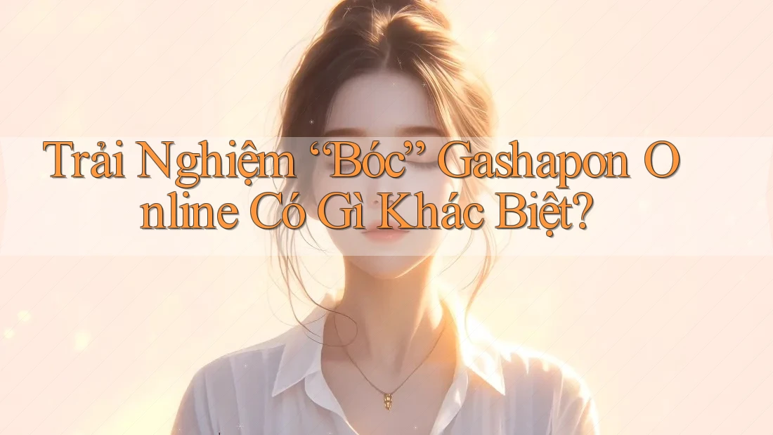 Trải Nghiệm “Bóc” Gashapon Online Có Gì Khác Biệt?
