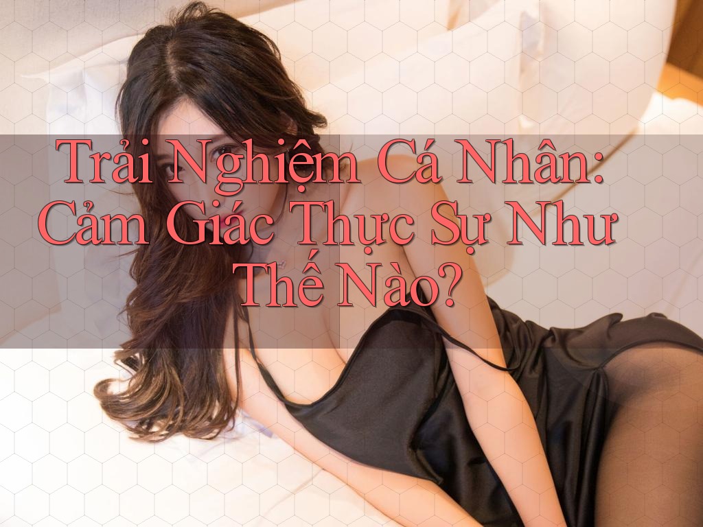 Trải Nghiệm Cá Nhân: Cảm Giác Thực Sự Như Thế Nào? Trải Nghiệm Cá Nhân: Cảm Giác Thực Sự Như Thế Nào?