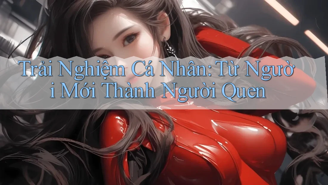 Trải Nghiệm Cá Nhân: Từ Người Mới Thành “Người Quen” Trải Nghiệm Cá Nhân: Từ Người Mới Thành “Người Quen”