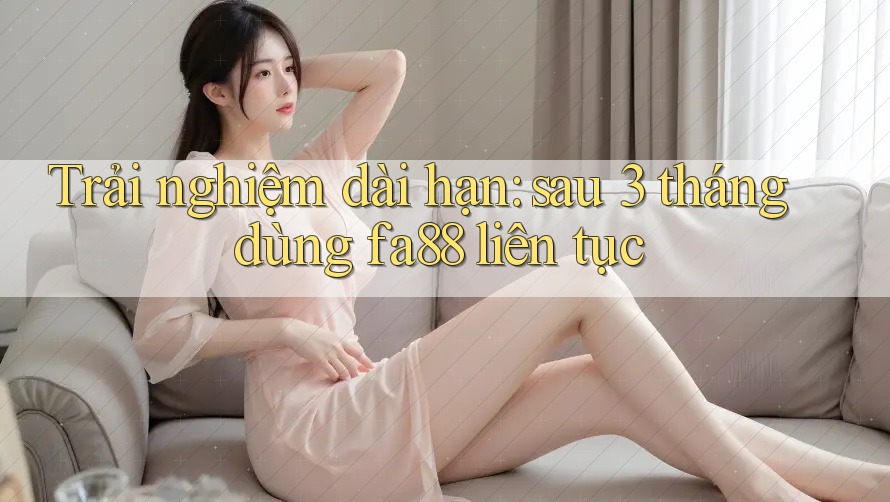Trải nghiệm dài hạn: sau 3 tháng dùng fa88 liên tục
