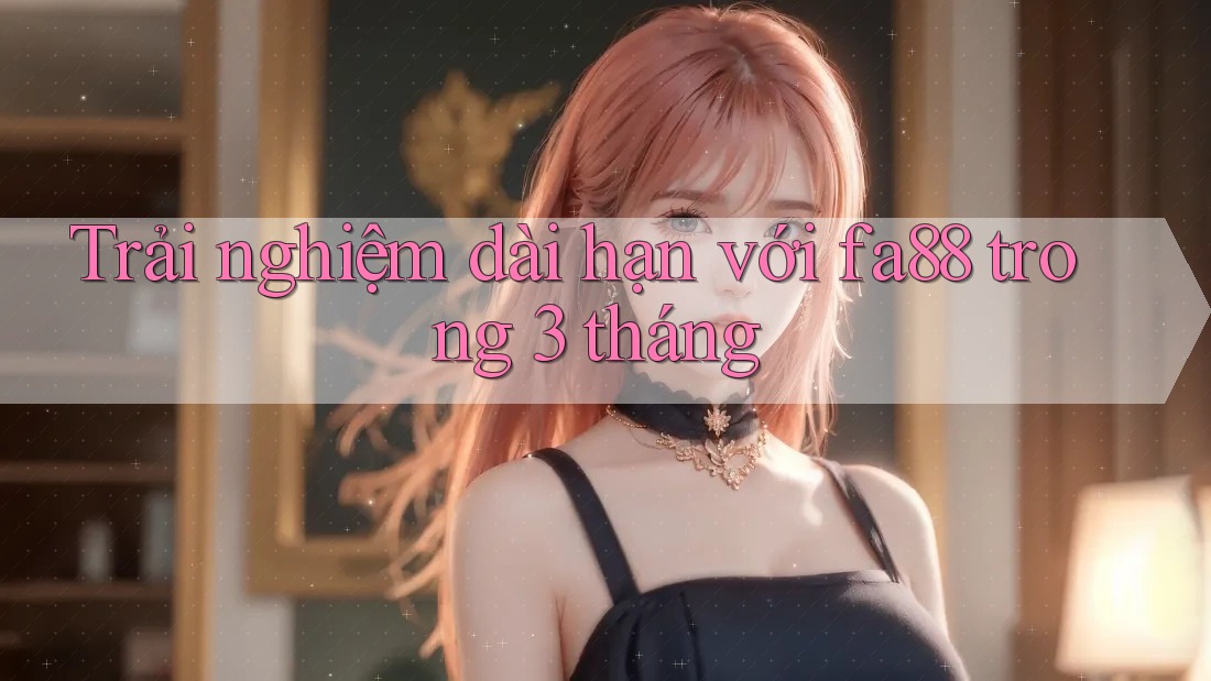 Trải nghiệm dài hạn với fa88 trong 3 tháng