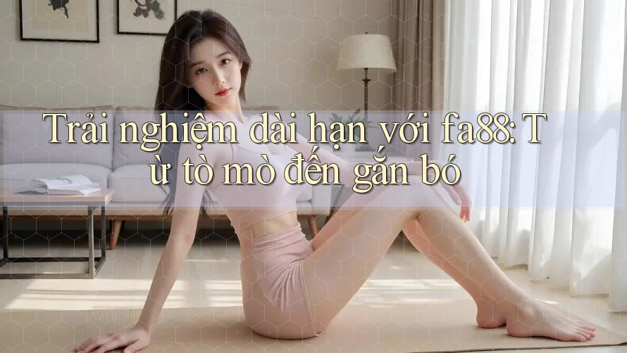 Trải nghiệm dài hạn với fa88: Từ tò mò đến gắn bó