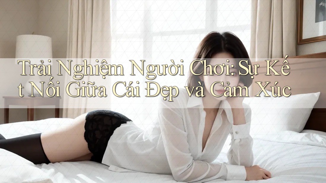 Trải Nghiệm Người Chơi: Sự Kết Nối Giữa Cái Đẹp và Cảm Xúc Trải Nghiệm Người Chơi: Sự Kết Nối Giữa Cái Đẹp và Cảm Xúc