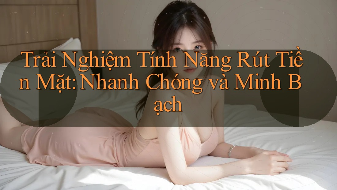 Trải Nghiệm Tính Năng Rút Tiền Mặt: Nhanh Chóng và Minh Bạch