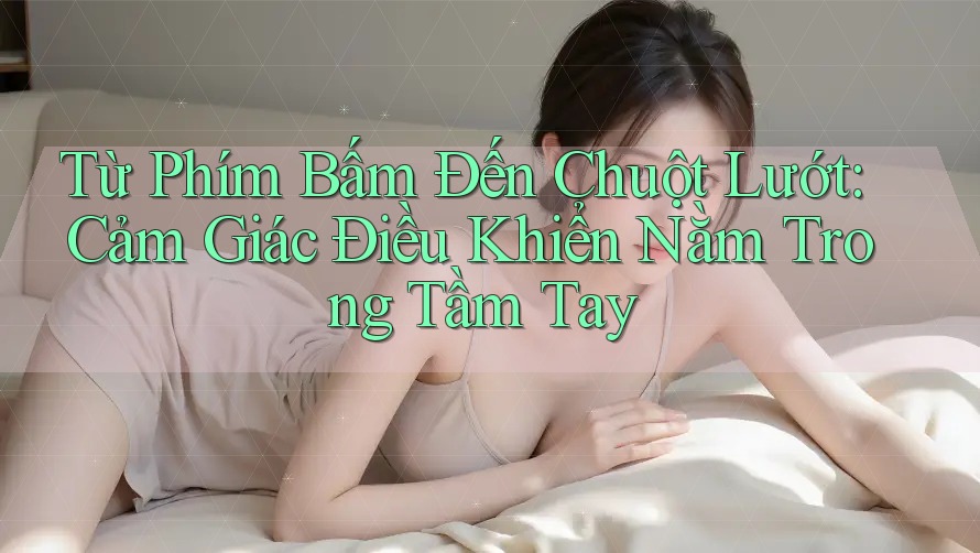 Từ Phím Bấm Đến Chuột Lướt: Cảm Giác Điều Khiển Nằm Trong Tầm Tay