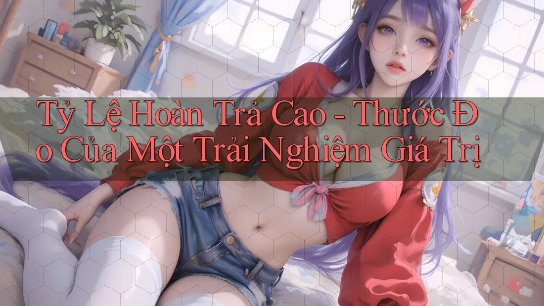 Tỷ Lệ Hoàn Trả Cao - Thước Đo Của Một Trải Nghiệm Giá Trị