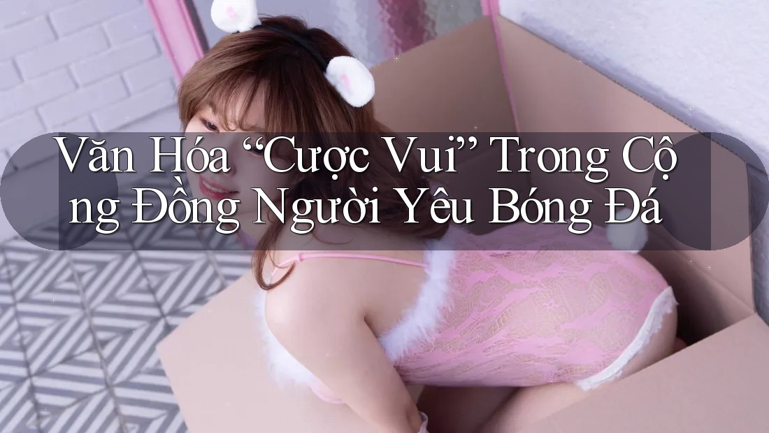 Văn Hóa “Cược Vui” Trong Cộng Đồng Người Yêu Bóng Đá