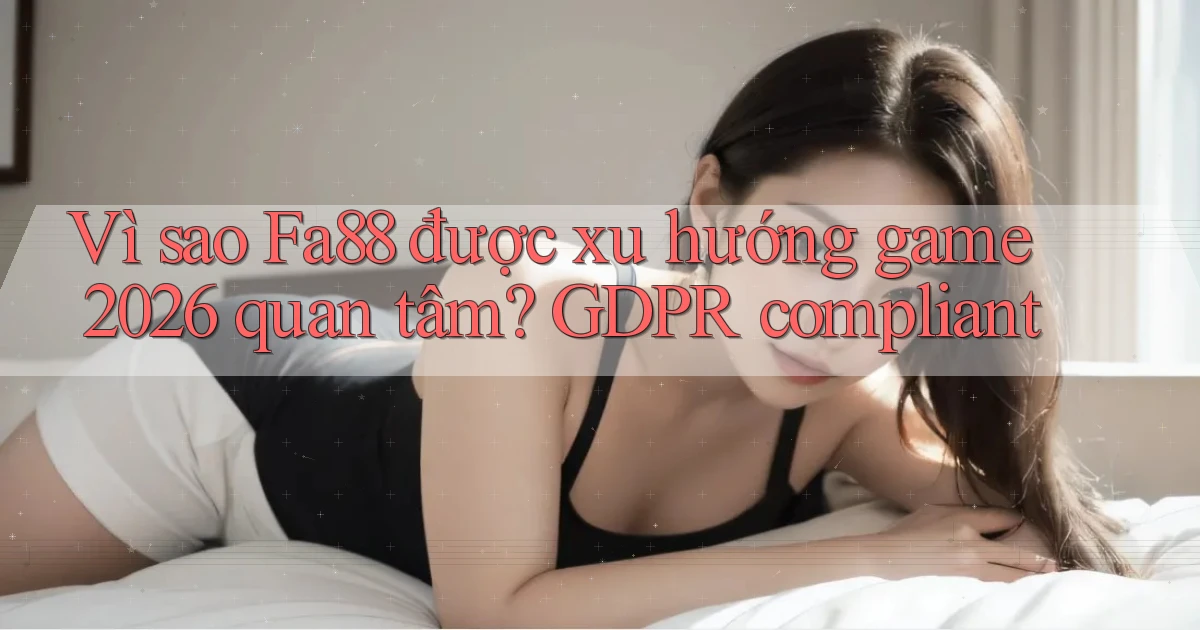 Vì sao Fa88 được xu hướng game 2026 quan tâm GDPR compliant