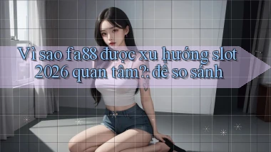 Vì sao fa88 được xu hướng slot 2026 quan tâm để so sánh