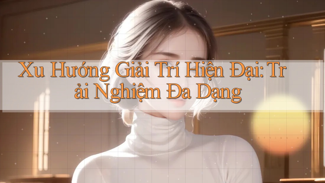 Xu Hướng Giải Trí Hiện Đại: Trải Nghiệm Đa Dạng
