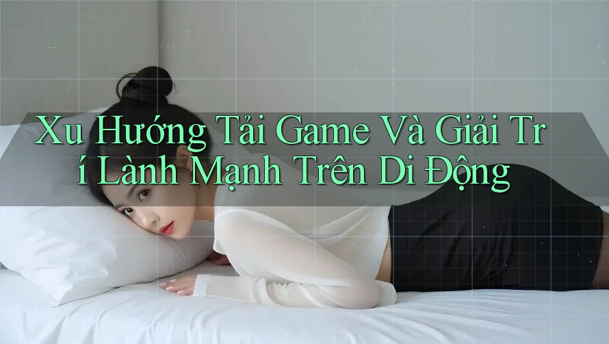 Xu Hướng Tải Game Và Giải Trí Lành Mạnh Trên Di Động